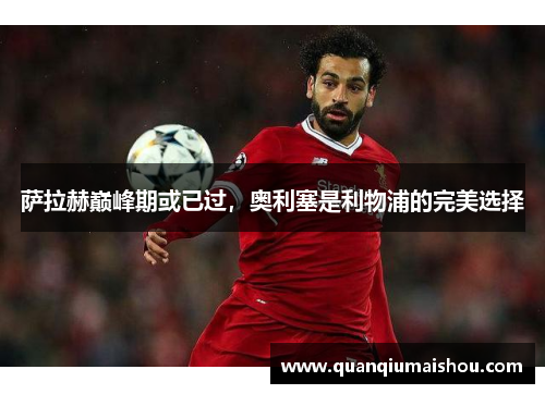 萨拉赫巅峰期或已过，奥利塞是利物浦的完美选择